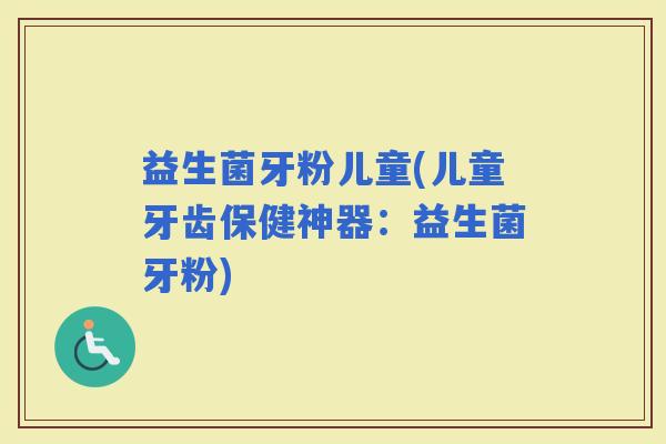 益生菌牙粉儿童(儿童牙齿保健神器：益生菌牙粉)