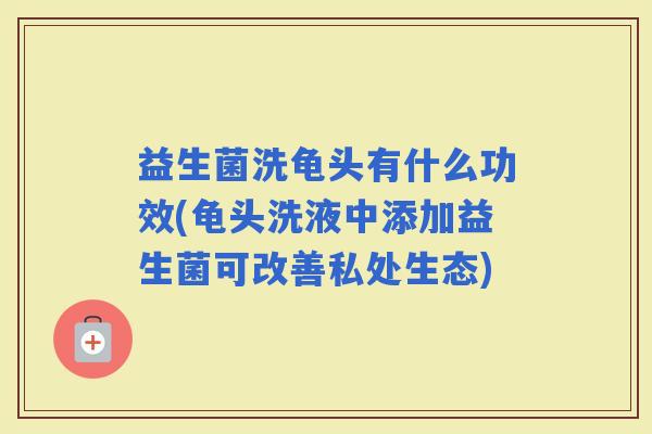 益生菌洗龟头有什么功效(龟头洗液中添加益生菌可改善私处生态)