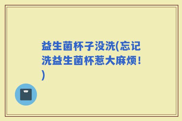 益生菌杯子没洗(忘记洗益生菌杯惹大麻烦！)