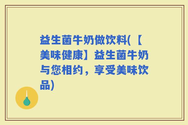 益生菌牛奶做饮料(【美味健康】益生菌牛奶与您相约，享受美味饮品)