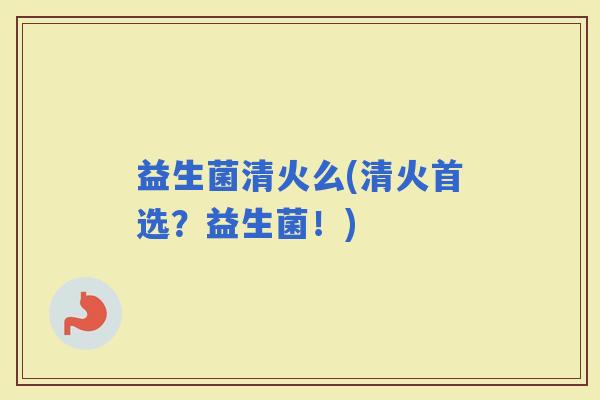 益生菌清火么(清火首选？益生菌！)