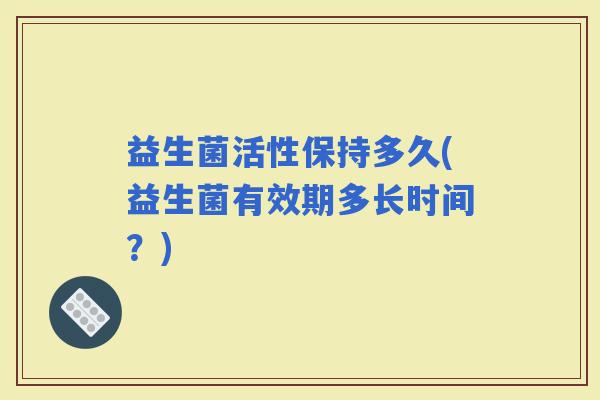 益生菌活性保持多久(益生菌有效期多长时间？)
