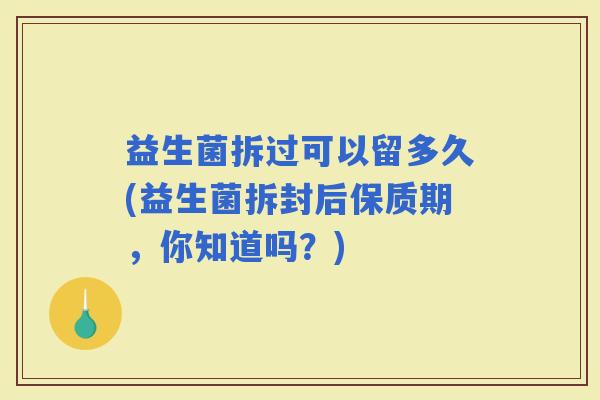 益生菌拆过可以留多久(益生菌拆封后保质期，你知道吗？)