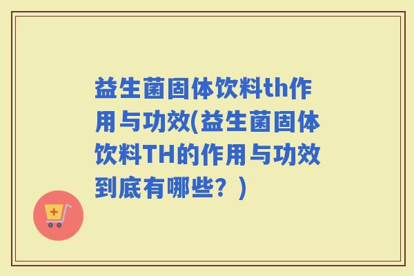 益生菌固体饮料th作用与功效(益生菌固体饮料TH的作用与功效到底有哪些？)