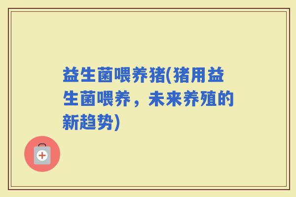 益生菌喂养猪(猪用益生菌喂养，未来养殖的新趋势)