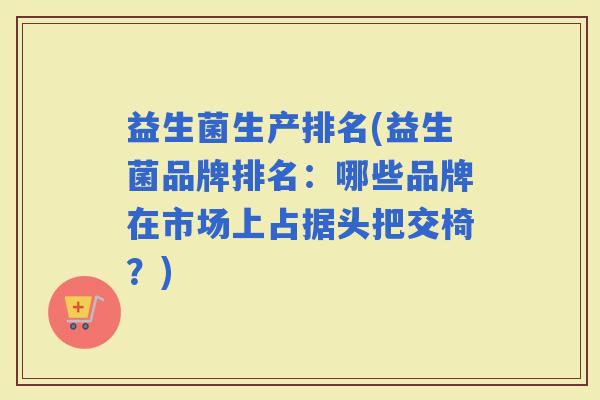 益生菌生产排名(益生菌品牌排名：哪些品牌在市场上占据头把交椅？)