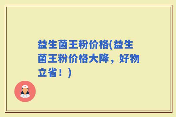益生菌王粉价格(益生菌王粉价格大降，好物立省！)