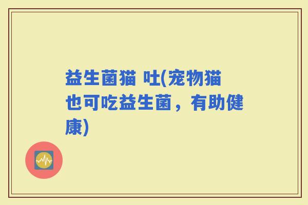 益生菌猫 吐(宠物猫也可吃益生菌，有助健康)