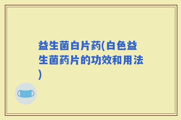 益生菌白片药(白色益生菌药片的功效和用法)