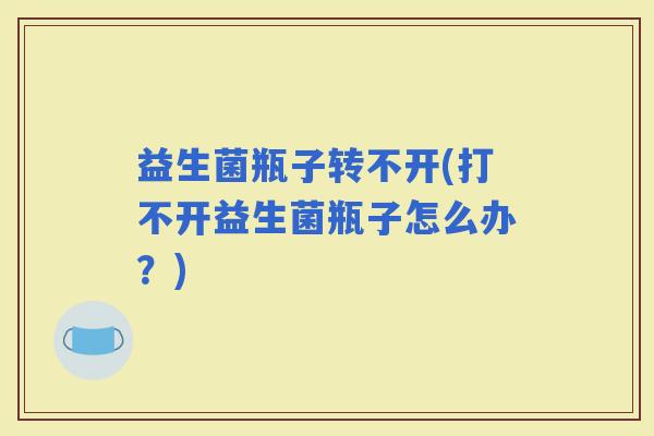 益生菌瓶子转不开(打不开益生菌瓶子怎么办？)