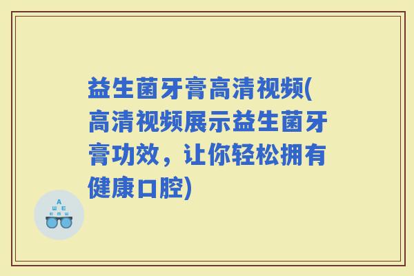 益生菌牙膏高清视频(高清视频展示益生菌牙膏功效，让你轻松拥有健康口腔)