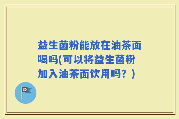 益生菌粉能放在油茶面喝吗(可以将益生菌粉加入油茶面饮用吗？)