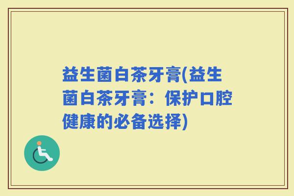 益生菌白茶牙膏(益生菌白茶牙膏：保护口腔健康的必备选择)