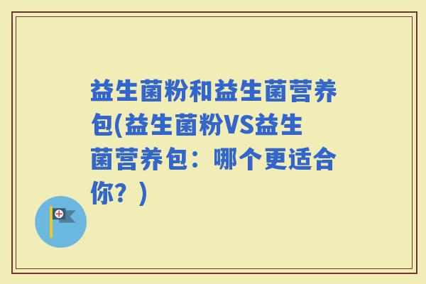 益生菌粉和益生菌营养包(益生菌粉VS益生菌营养包：哪个更适合你？)