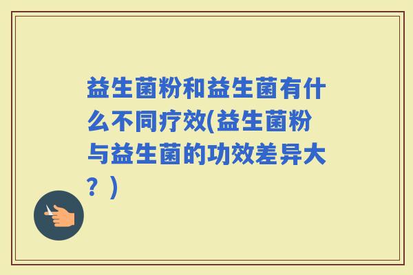 益生菌粉和益生菌有什么不同疗效(益生菌粉与益生菌的功效差异大？)