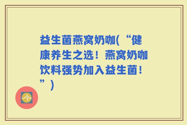 益生菌燕窝奶咖(“健康养生之选！燕窝奶咖饮料强势加入益生菌！”)