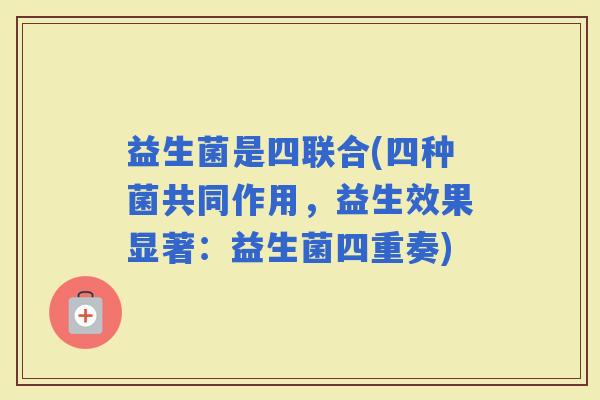 益生菌是四联合(四种菌共同作用，益生效果显著：益生菌四重奏)