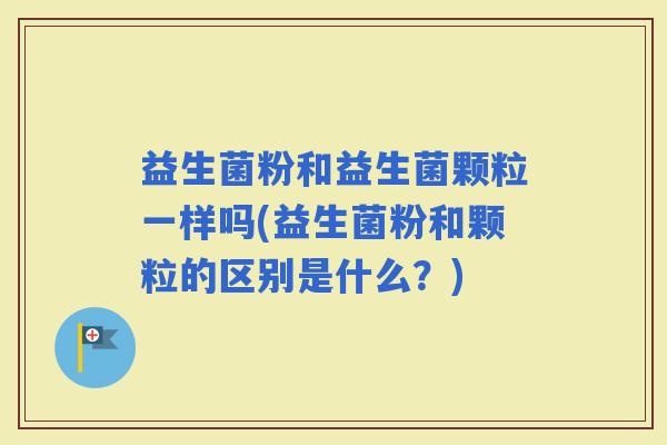 益生菌粉和益生菌颗粒一样吗(益生菌粉和颗粒的区别是什么？)