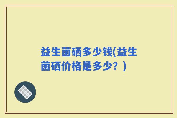 益生菌硒多少钱(益生菌硒价格是多少？)