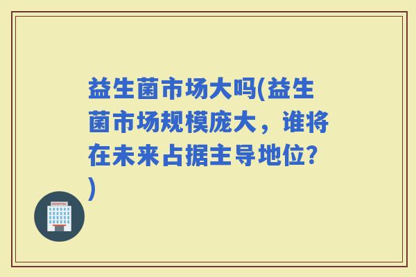 益生菌市场大吗(益生菌市场规模庞大，谁将在未来占据主导地位？)