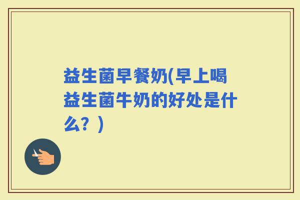 益生菌早餐奶(早上喝益生菌牛奶的好处是什么？)