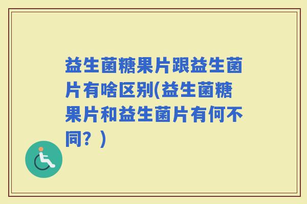 益生菌糖果片跟益生菌片有啥区别(益生菌糖果片和益生菌片有何不同？)