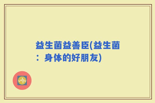 益生菌益善臣(益生菌：身体的好朋友)