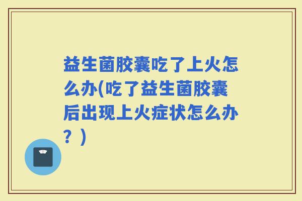 益生菌胶囊吃了上火怎么办(吃了益生菌胶囊后出现上火症状怎么办？)