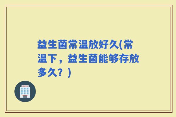 益生菌常温放好久(常温下，益生菌能够存放多久？)