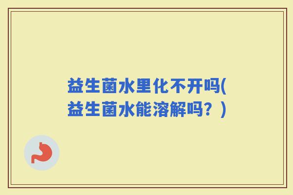 益生菌水里化不开吗(益生菌水能溶解吗？)