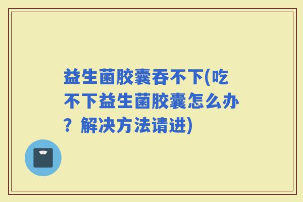 益生菌胶囊吞不下(吃不下益生菌胶囊怎么办？解决方法请进)