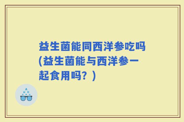 益生菌能同西洋参吃吗(益生菌能与西洋参一起食用吗？)