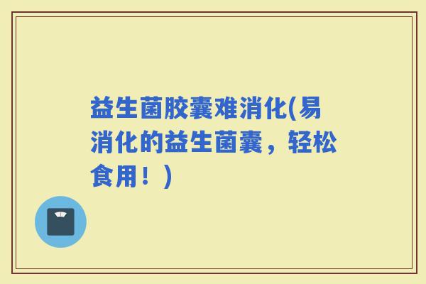益生菌胶囊难消化(易消化的益生菌囊，轻松食用！)