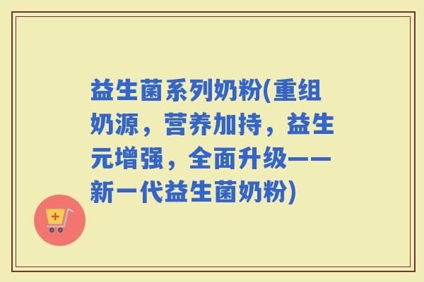 益生菌系列奶粉(重组奶源，营养加持，益生元增强，全面升级——新一代益生菌奶粉)
