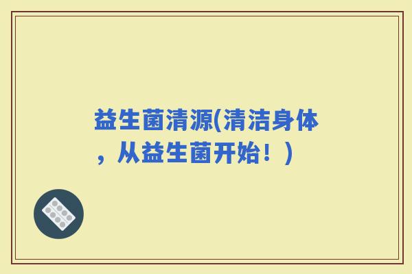 益生菌清源(清洁身体，从益生菌开始！)