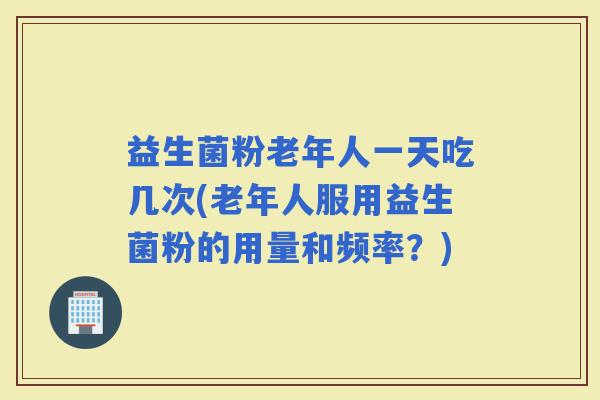 益生菌粉老年人一天吃几次(老年人服用益生菌粉的用量和频率？)