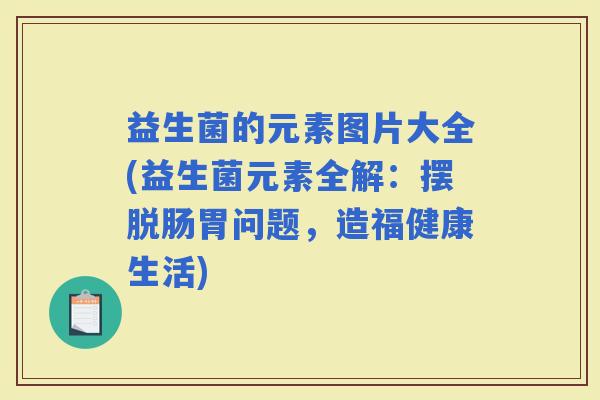 益生菌的元素图片大全(益生菌元素全解：摆脱肠胃问题，造福健康生活)