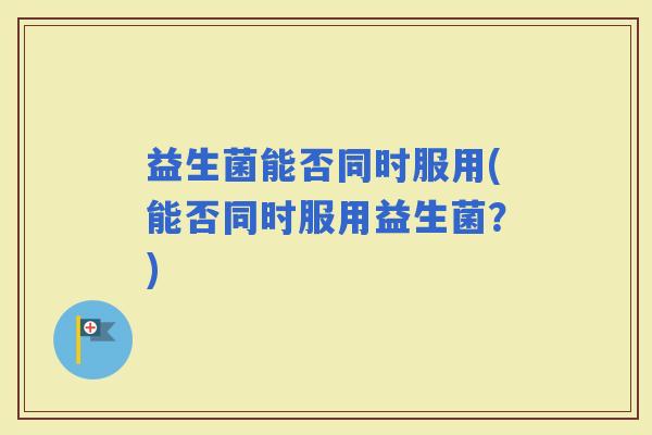 益生菌能否同时服用(能否同时服用益生菌？)