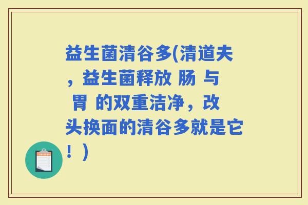 益生菌清谷多(清道夫，益生菌释放 肠 与 胃 的双重洁净，改头换面的清谷多就是它！)