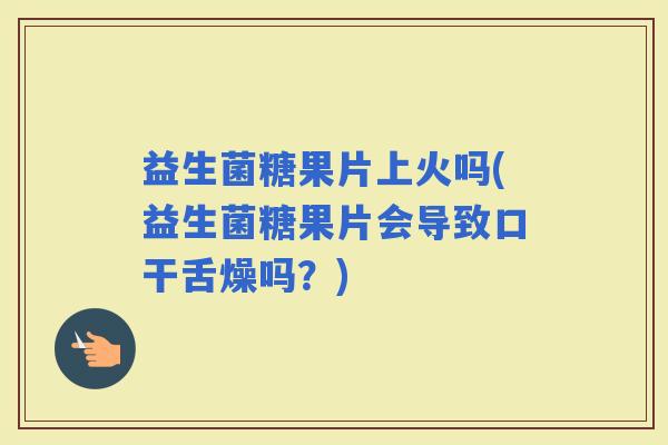 益生菌糖果片上火吗(益生菌糖果片会导致口干舌燥吗？)