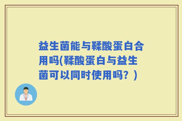 益生菌能与鞣酸蛋白合用吗(鞣酸蛋白与益生菌可以同时使用吗？)