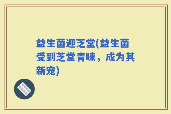 益生菌迎芝堂(益生菌受到芝堂青睐，成为其新宠)