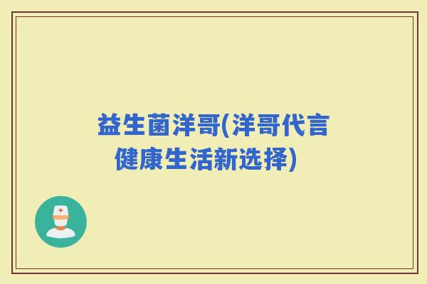 益生菌洋哥(洋哥代言  健康生活新选择)
