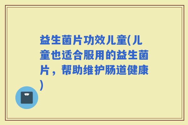 益生菌片功效儿童(儿童也适合服用的益生菌片，帮助维护肠道健康)