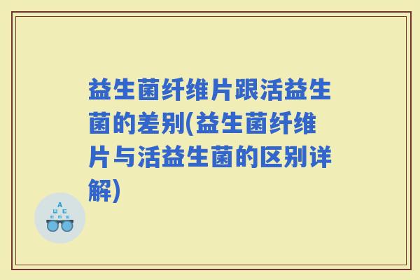 益生菌纤维片跟活益生菌的差别(益生菌纤维片与活益生菌的区别详解)