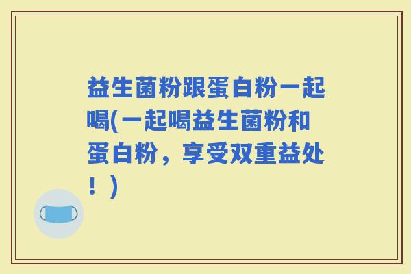 益生菌粉跟蛋白粉一起喝(一起喝益生菌粉和蛋白粉，享受双重益处！)