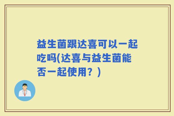益生菌跟达喜可以一起吃吗(达喜与益生菌能否一起使用?) 益生菌跟达喜可以一起吃吗(达喜与益生菌能否一起使用?)