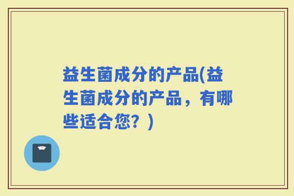 益生菌成分的产品(益生菌成分的产品，有哪些适合您？)