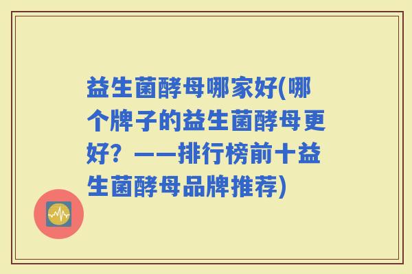 益生菌酵母哪家好(哪个牌子的益生菌酵母更好？——排行榜前十益生菌酵母品牌推荐)