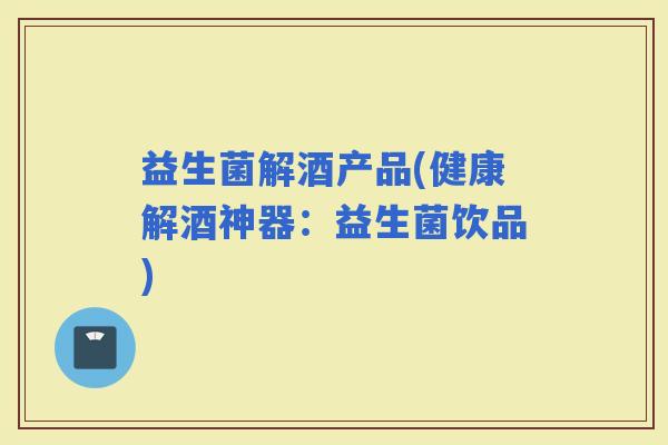 益生菌解酒产品(健康解酒神器：益生菌饮品)